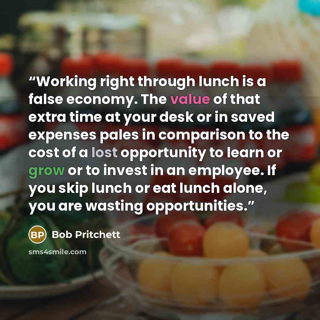 “Working right through lunch is a false economy. The value of that extra time at your desk or in saved expenses pales in comparison to the cost of a lost opportunity to learn or grow or to invest in an employee. If you skip lunch or eat lunch alone, you are wasting opportunities.” quote by Bob Pritchett