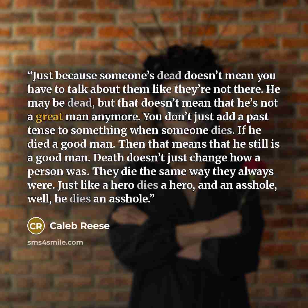 “Just because someone’s dead doesn’t mean you have to talk about them like they’re not there. He may be dead, but that doesn’t mean that he’s not a great man anymore. You don’t just add a past tense to something when someone dies. If he died a good man. Then that means that he still is a good man…” quote by Caleb Reese