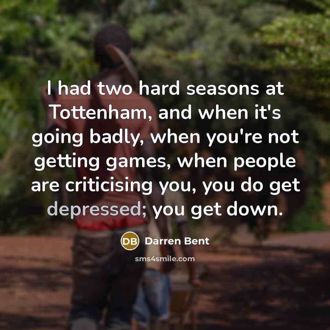“I had two hard seasons at Tottenham, and when it's going badly, when you're not getting games, when people are criticising you, you do get depressed; you get down.” quote by Darren Bent