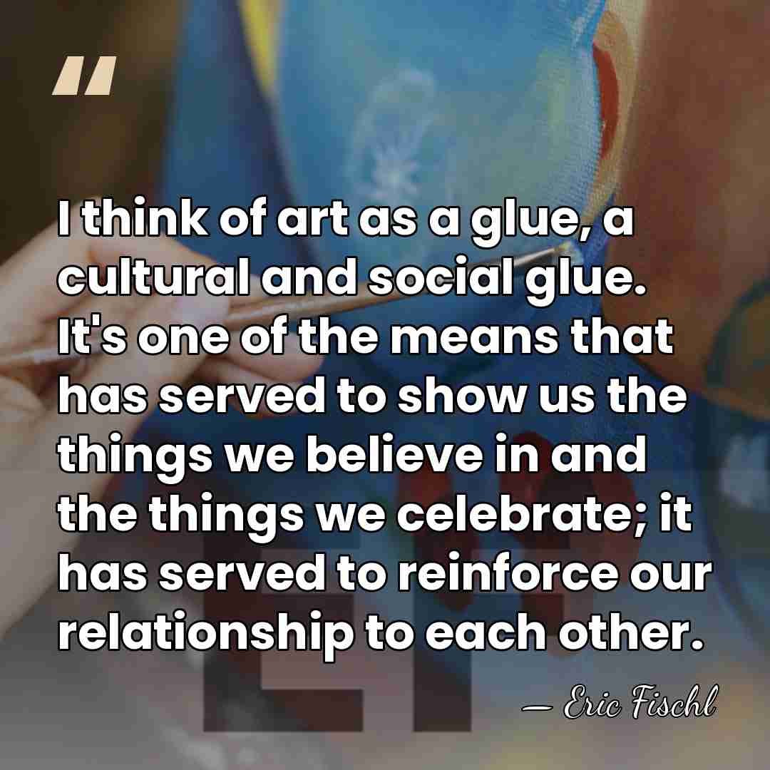 I think of art as a glue, a cultural and social glue.&hellip; - Eric Fischl