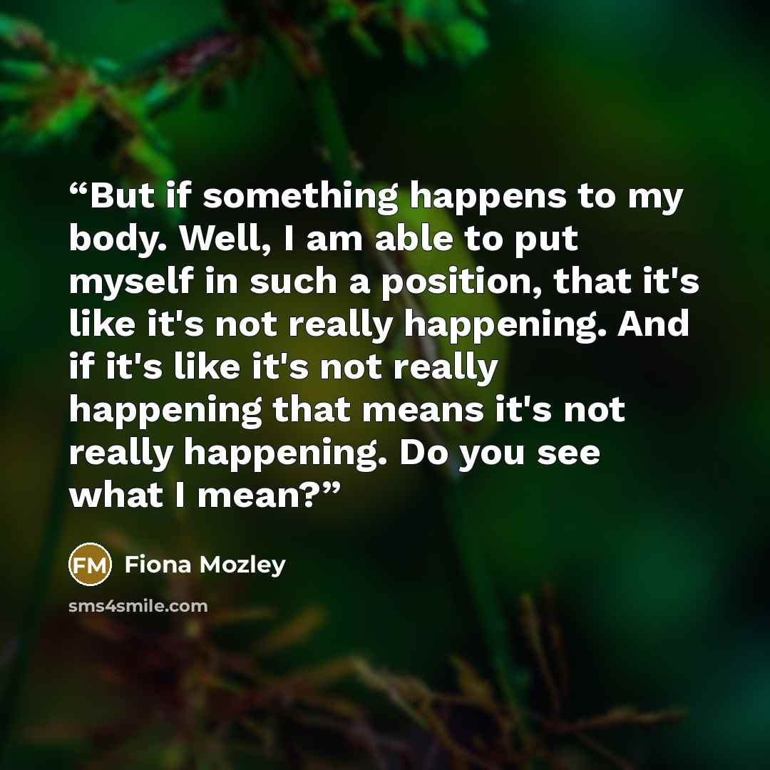 “But if something happens to my body. Well, I am able to put myself in such a position, that it's like it's not really happening. And if it's like it's not really happening that means it's not really happening. Do you see what I mean?” quote by Fiona Mozley