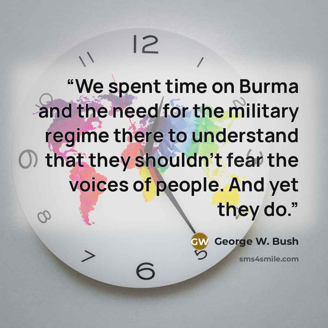 “We spent time on Burma and the need for the military regime there to understand that they shouldn't fear the voices of people. And yet they do.” quote by George W. Bush