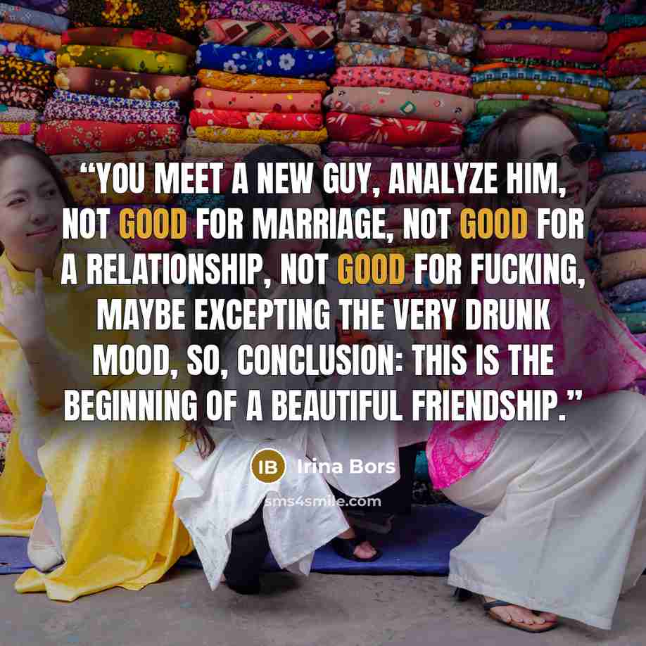“You meet a new guy, analyze him, not good for marriage, not good for a relationship, not good for fucking, maybe excepting the very drunk mood, so, conclusion: this is the beginning of a beautiful friendship.” quote by Irina Bors