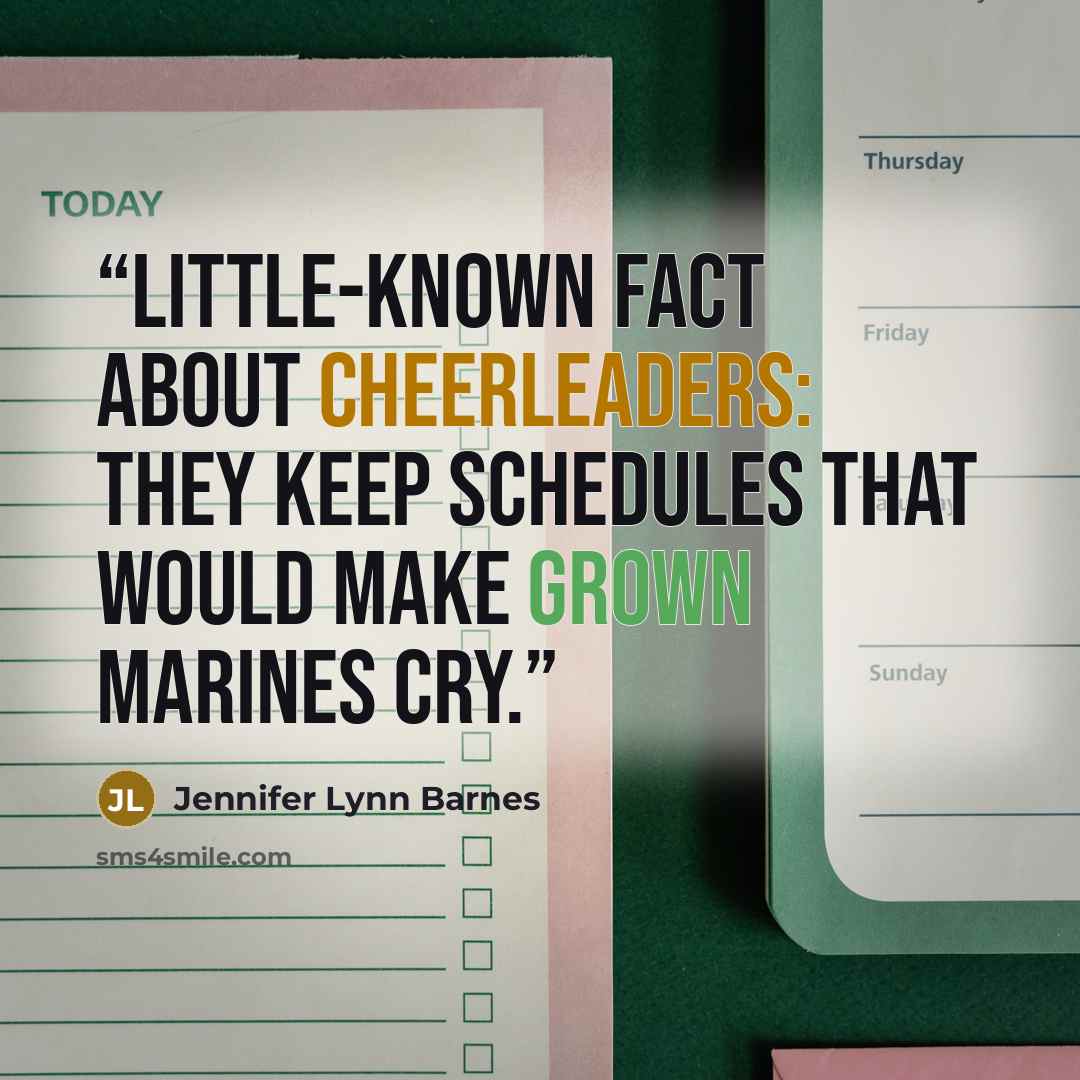 “Little-known fact about cheerleaders: They keep schedules that would make grown marines cry.” quote by Jennifer Lynn Barnes