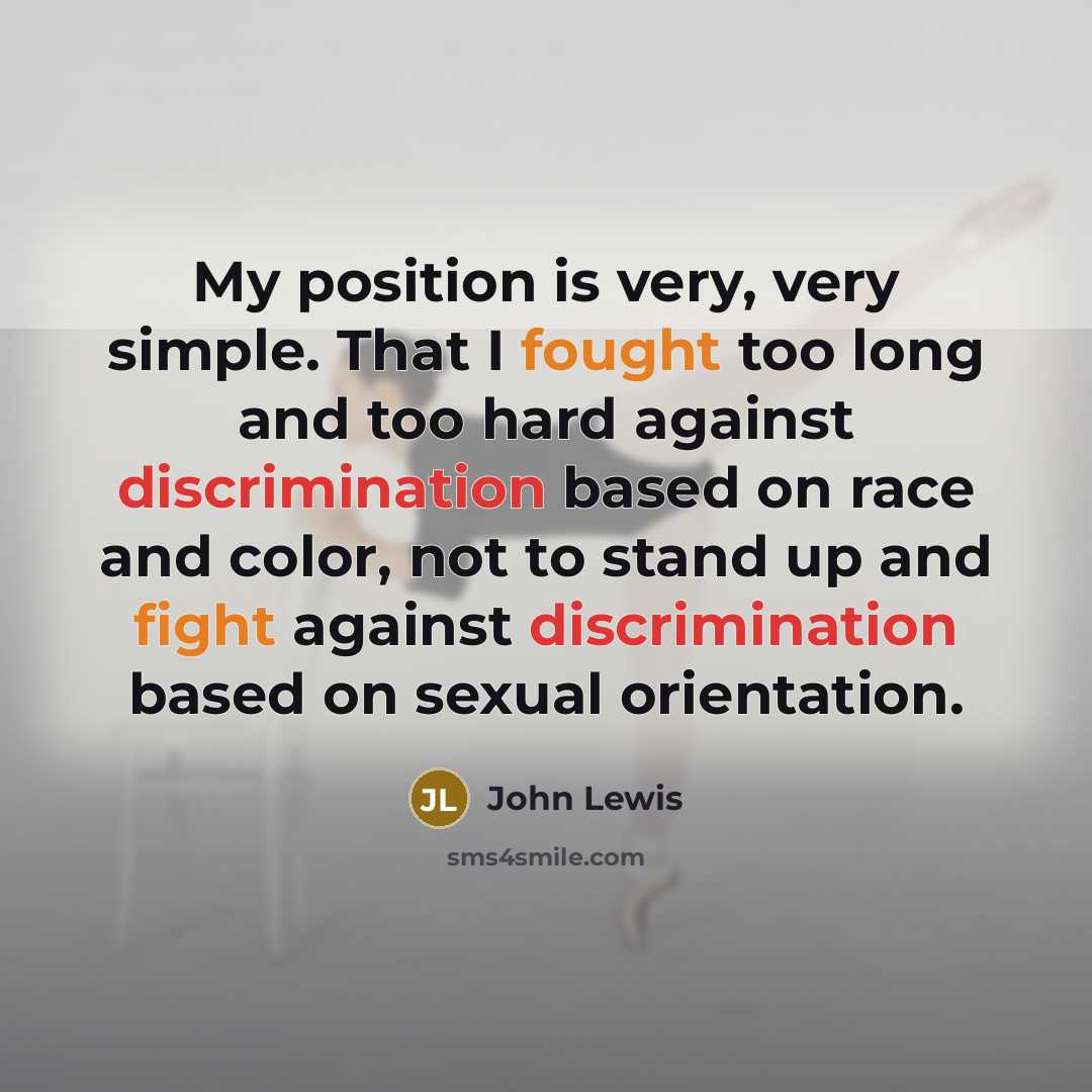 “My position is very, very simple. That I fought too long and too hard against discrimination based on race and color, not to stand up and fight against discrimination based on sexual orientation.” quote by John Lewis