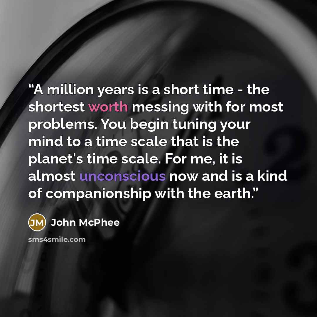 “A million years is a short time - the shortest worth messing with for most problems. You begin tuning your mind to a time scale that is the planet's time scale. For me, it is almost unconscious now and is a kind of companionship with the earth.” quote by John McPhee