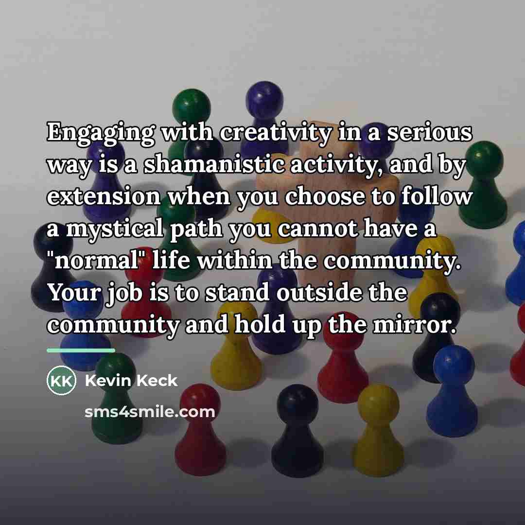“Engaging with creativity in a serious way is a shamanistic…” quote by Kevin Keck