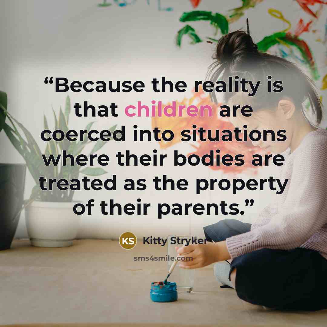“Because the reality is that children are coerced into situations where their bodies are treated as the property of their parents.” quote by Kitty Stryker