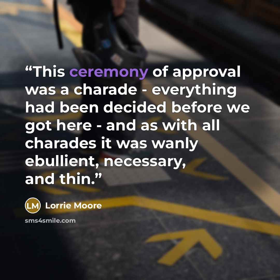 “This ceremony of approval was a charade - everything had been decided before we got here - and as with all charades it was wanly ebullient, necessary, and thin.” quote by Lorrie Moore