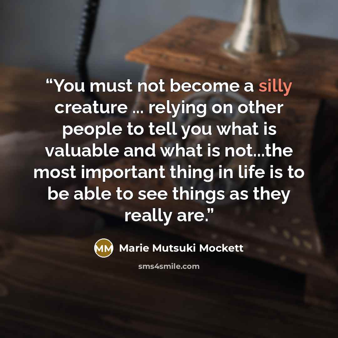 “You must not become a silly creature ... relying on other people to tell you what is valuable and what is not...the most important thing in life is to be able to see things as they really are.” quote by Marie Mutsuki Mockett