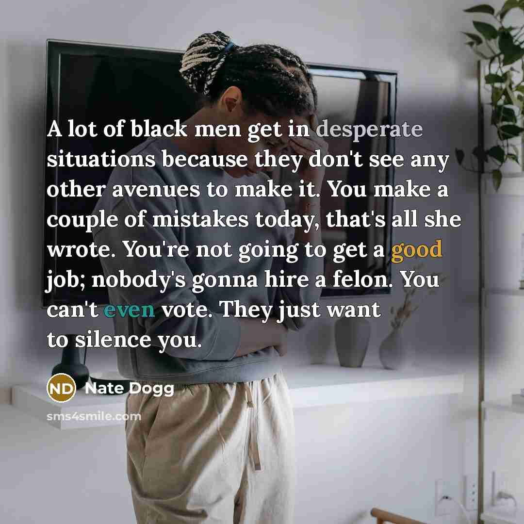 “A lot of black men get in desperate situations because they don't see any other avenues to make it. You make a couple of mistakes today, that's all she wrote. You're not going to get a good job; nobody's gonna hire a felon. You can't even vote. They just want to silence you.” quote by Nate Dogg