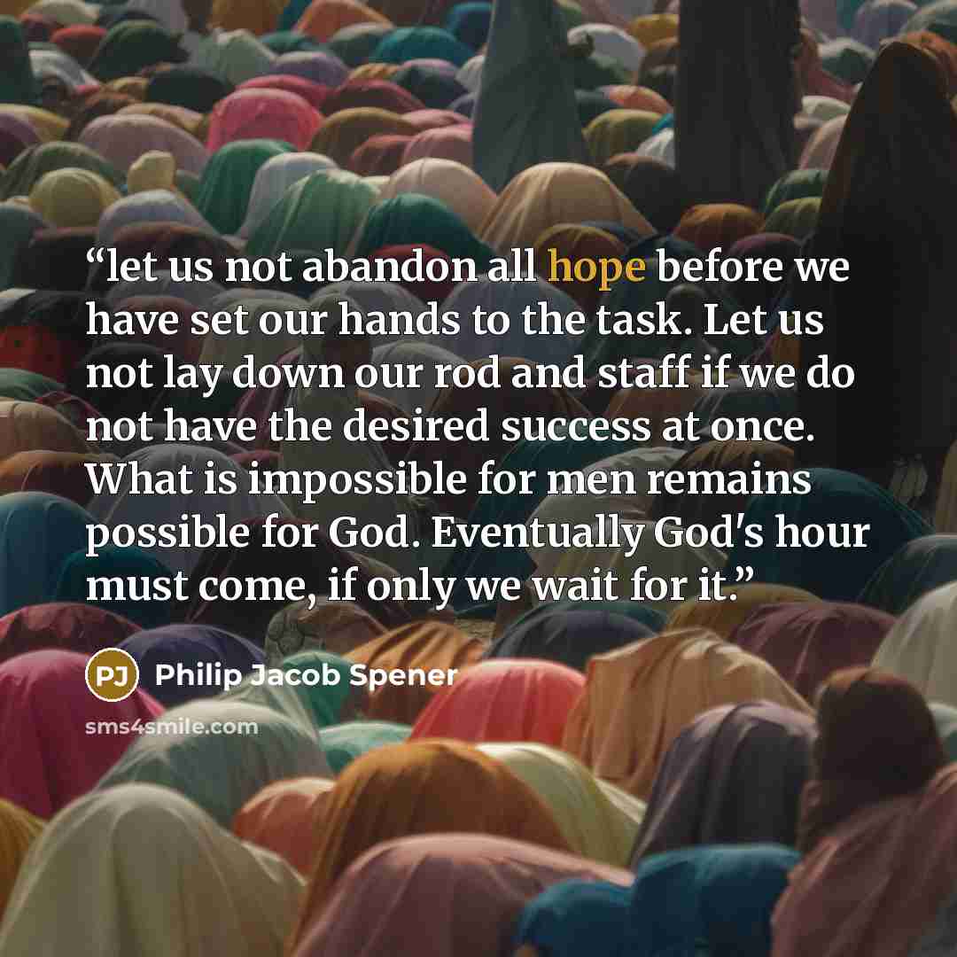 “let us not abandon all hope before we have set our hands to the task. Let us not lay down our rod and staff if we do not have the desired success at once. What is impossible for men remains possible for God. Eventually God's hour must come, if only we wait for it.” quote by Philip Jacob Spener