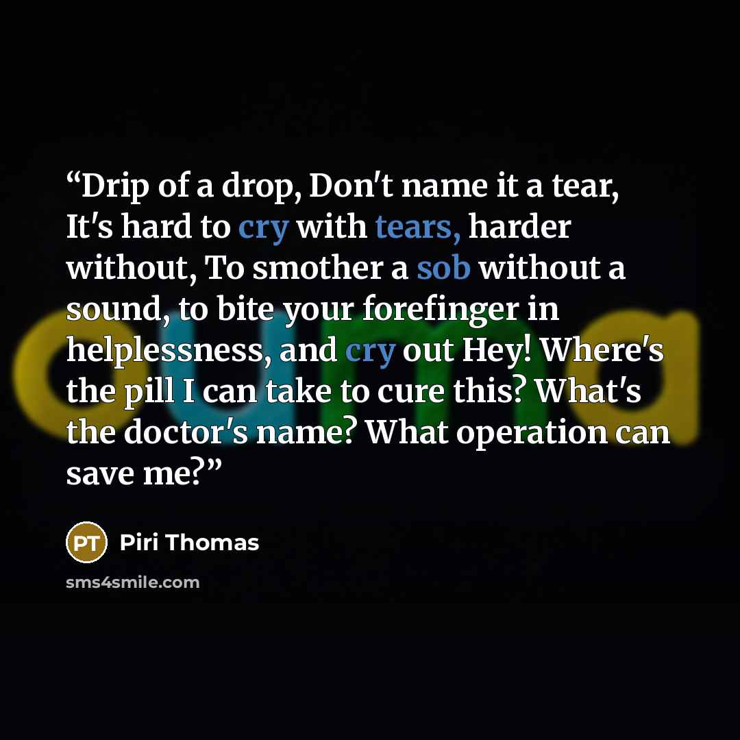 “Drip of a drop, Don't name it a tear, It's hard to cry with tears, harder without, To smother a sob without a sound, to bite your forefinger in helplessness, and cry out Hey! Where's the pill I can take to cure this? What's the doctor's name? What operation can save me?” quote by Piri Thomas