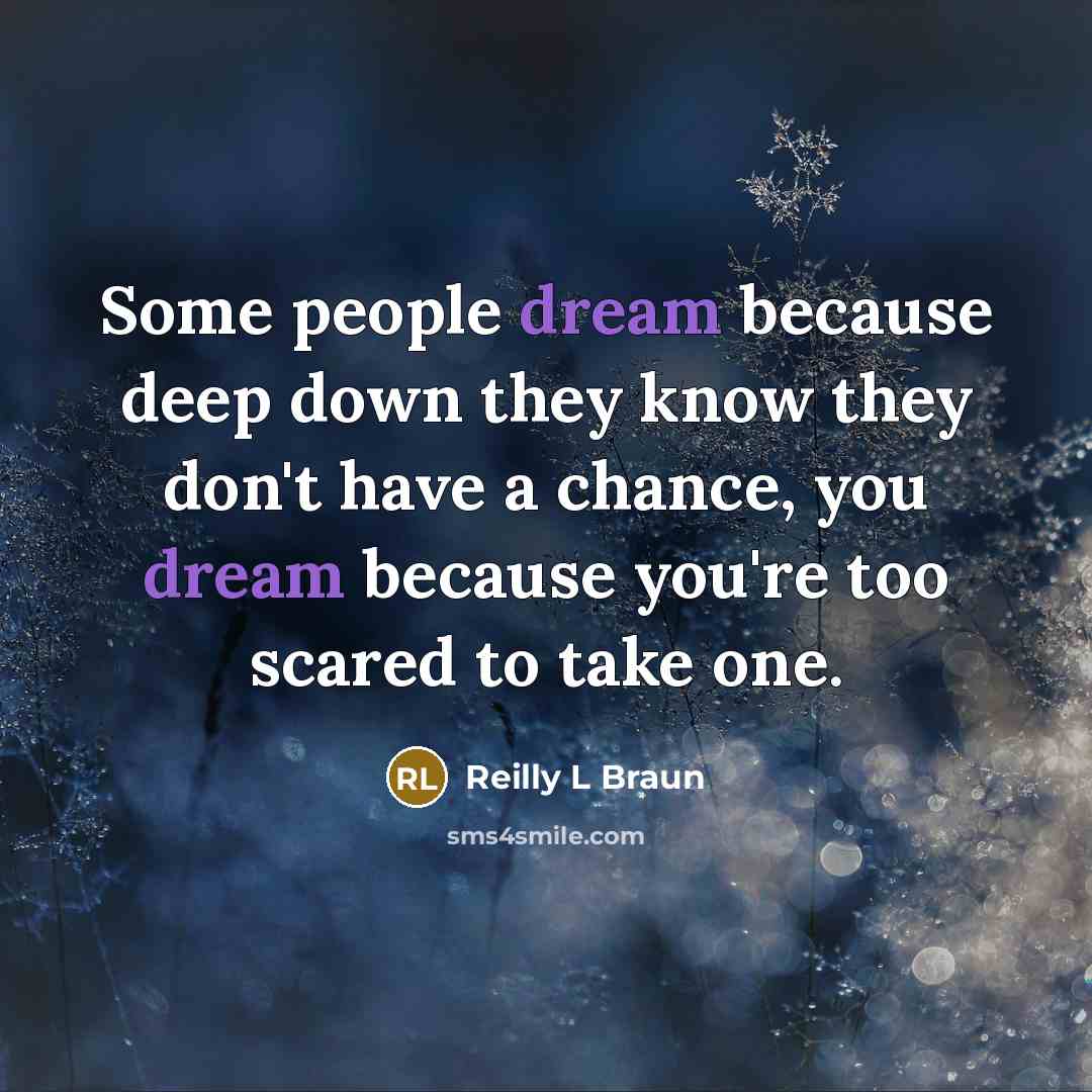 “Some people dream because deep down they know they don't have a chance, you dream because you're too scared to take one.” quote by Reilly L Braun