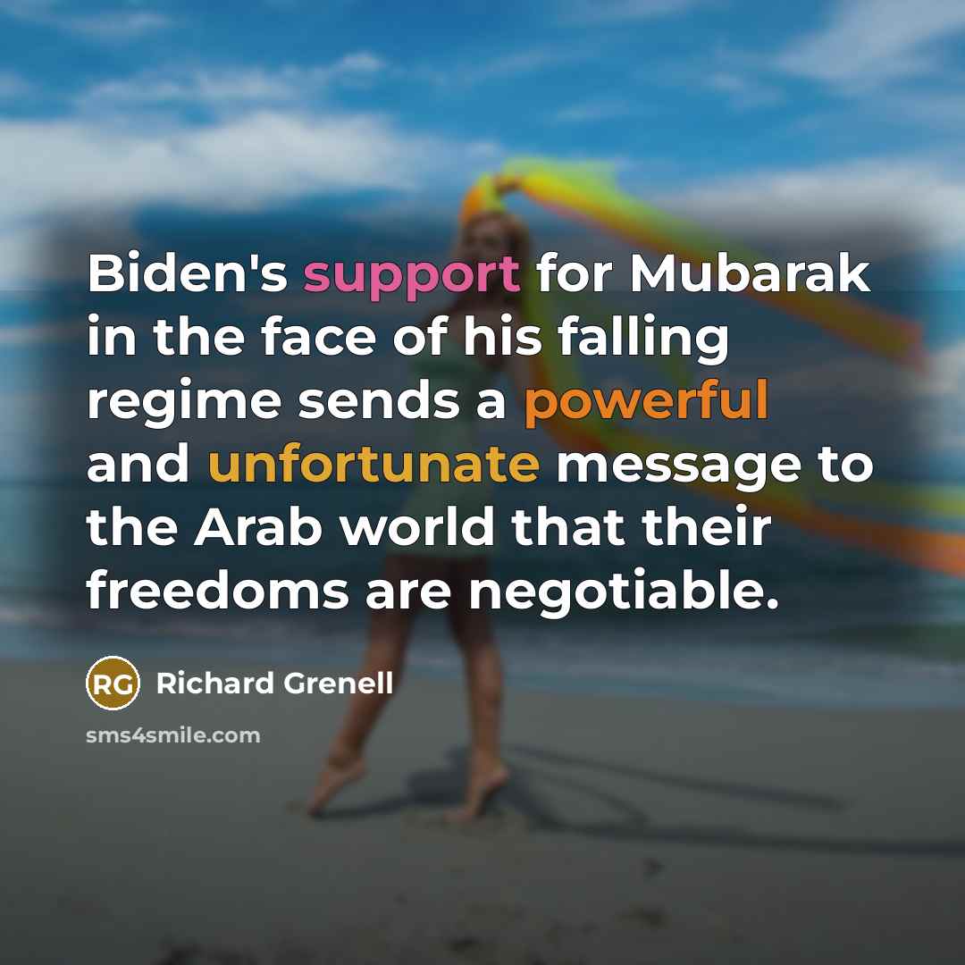“Biden's support for Mubarak in the face of his falling regime sends a powerful and unfortunate message to the Arab world that their freedoms are negotiable.” quote by Richard Grenell