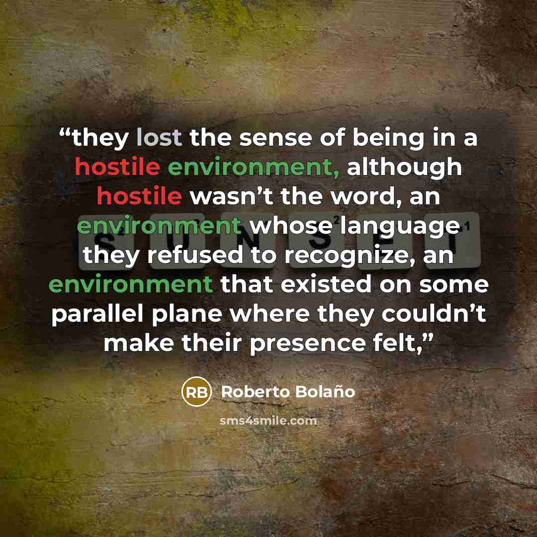 “they lost the sense of being in a hostile environment, although hostile wasn’t the word, an environment whose language they refused to recognize, an environment that existed on some parallel plane where they couldn’t make their presence felt,” quote by Roberto Bolaño