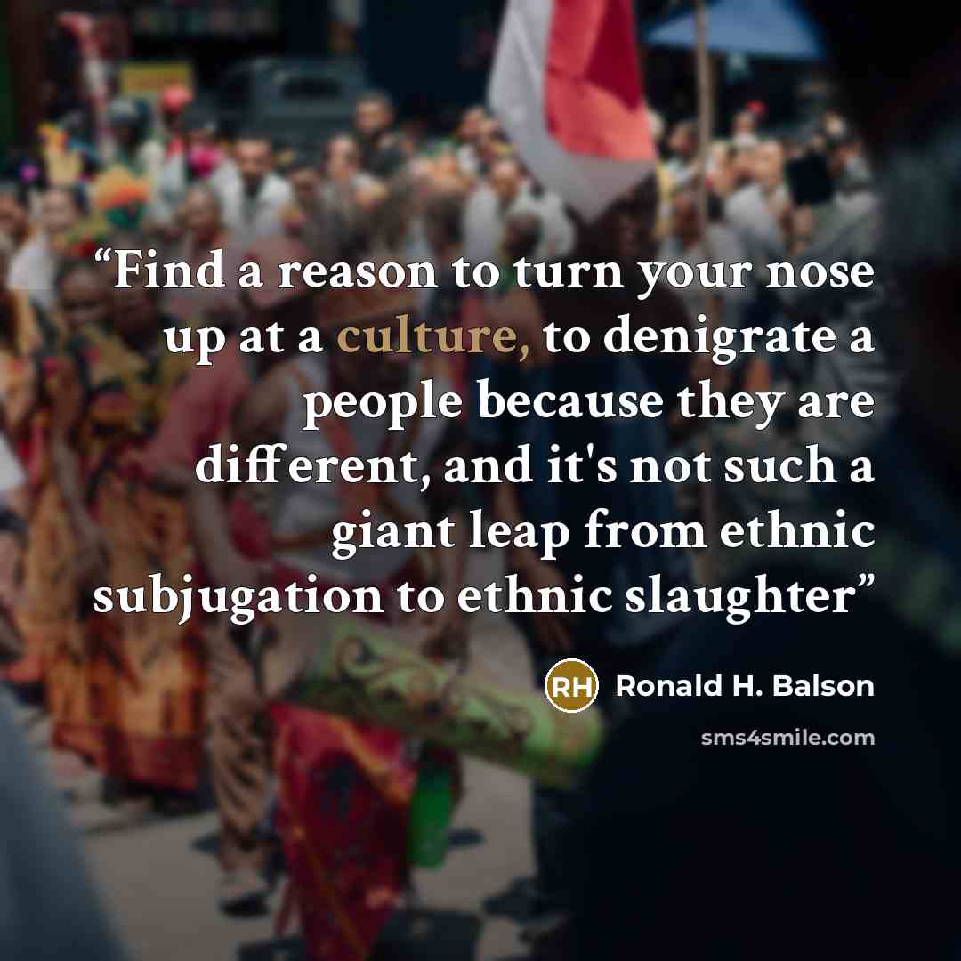 “Find a reason to turn your nose up at a culture, to denigrate a people because they are different, and it's not such a giant leap from ethnic subjugation to ethnic slaughter” quote by Ronald H. Balson