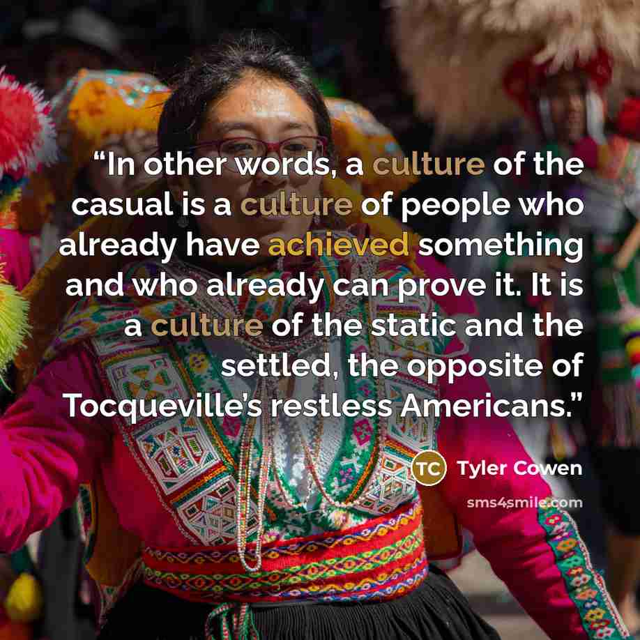 “In other words, a culture of the casual is a culture of people who already have achieved something and who already can prove it. It is a culture of the static and the settled, the opposite of Tocqueville’s restless Americans.” quote by Tyler Cowen