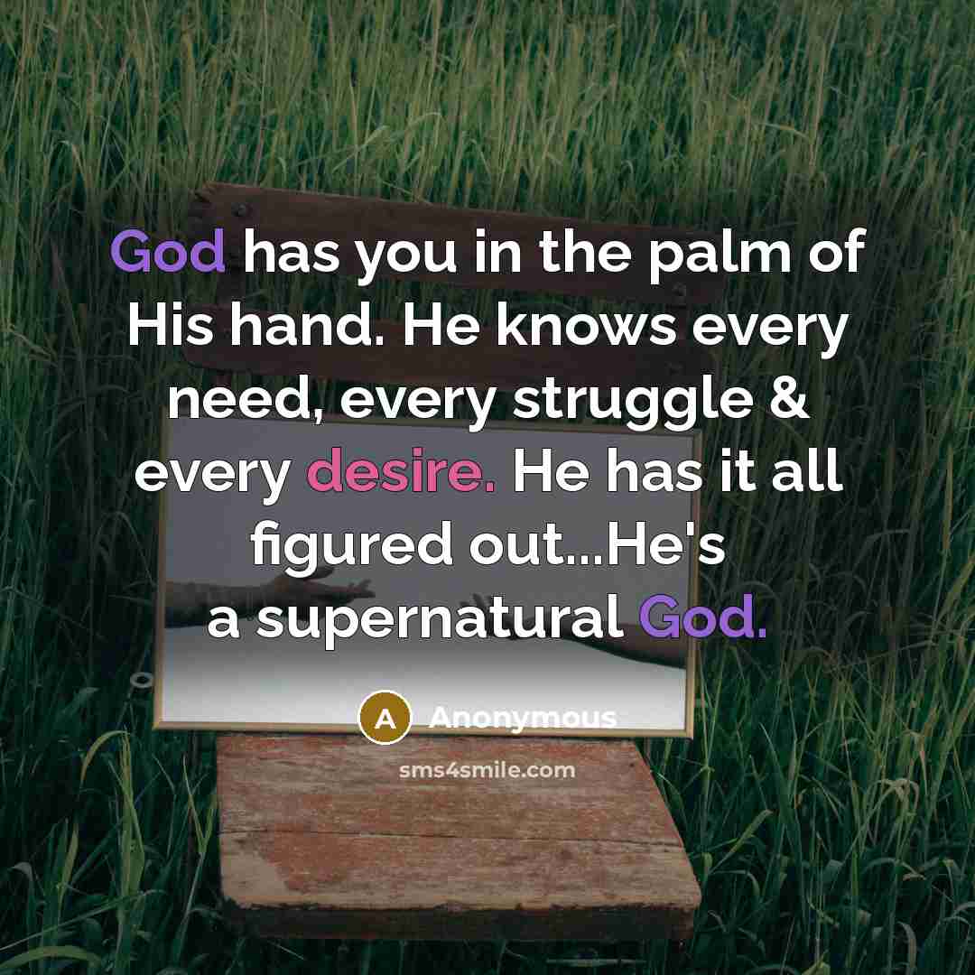 “God has you in the palm of His hand. He knows every need, every struggle & every desire. He has it all figured out...He's a supernatural God.” quote by Anonymous