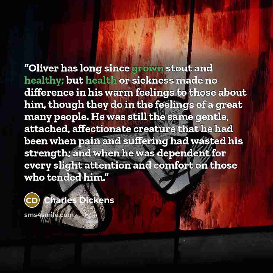 “Oliver has long since grown stout and healthy; but health or sickness made no difference in his warm feelings to those about him, though they do in the feelings of a great many people. He was still the same gentle, attached, affectionate creature that he had been when pain and suffering had wasted…” quote by Charles Dickens