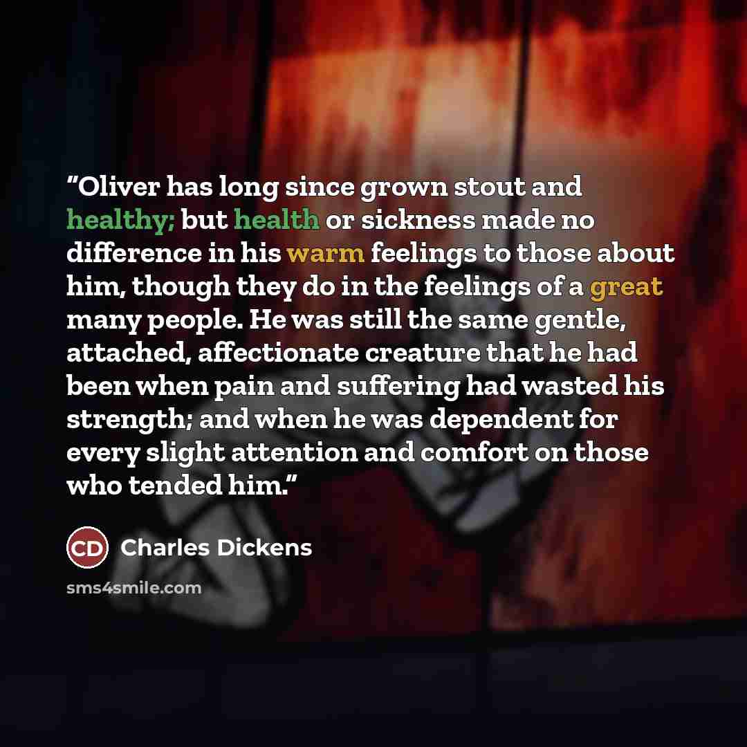 “Oliver has long since grown stout and healthy; but health or sickness made no difference in his warm feelings to those about him, though they do in the feelings of a great many people. He was still the same gentle, attached, affectionate creature that he had been when pain and suffering had wasted…” quote by Charles Dickens