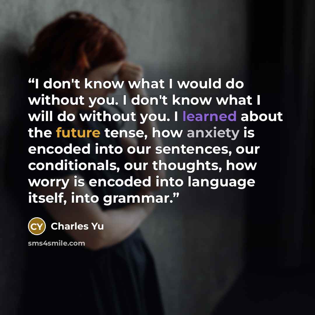 “I don't know what I would do without you. I don't know what I will do without you. I learned about the future tense, how anxiety is encoded into our sentences, our conditionals, our thoughts, how worry is encoded into language itself, into grammar.” quote by Charles Yu