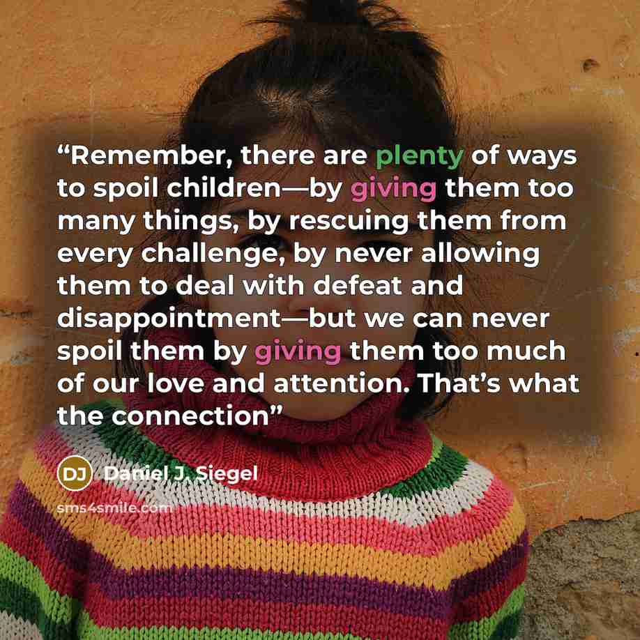 “Remember, there are plenty of ways to spoil children—by giving them too many things, by rescuing them from every challenge, by never allowing them to deal with defeat and disappointment—but we can never spoil them by giving them too much of our love and attention. That’s what the connection” quote by Daniel J. Siegel