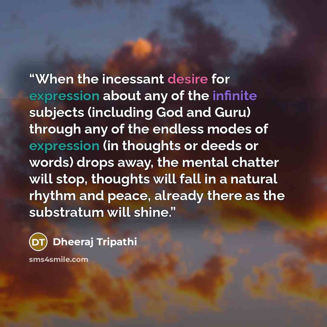 “When the incessant desire for expression about any of the infinite subjects (including God and Guru) through any of the endless modes of expression (in thoughts or deeds or words) drops away, the mental chatter will stop, thoughts will fall in a natural rhythm and peace, already there as the…” quote by Dheeraj Tripathi