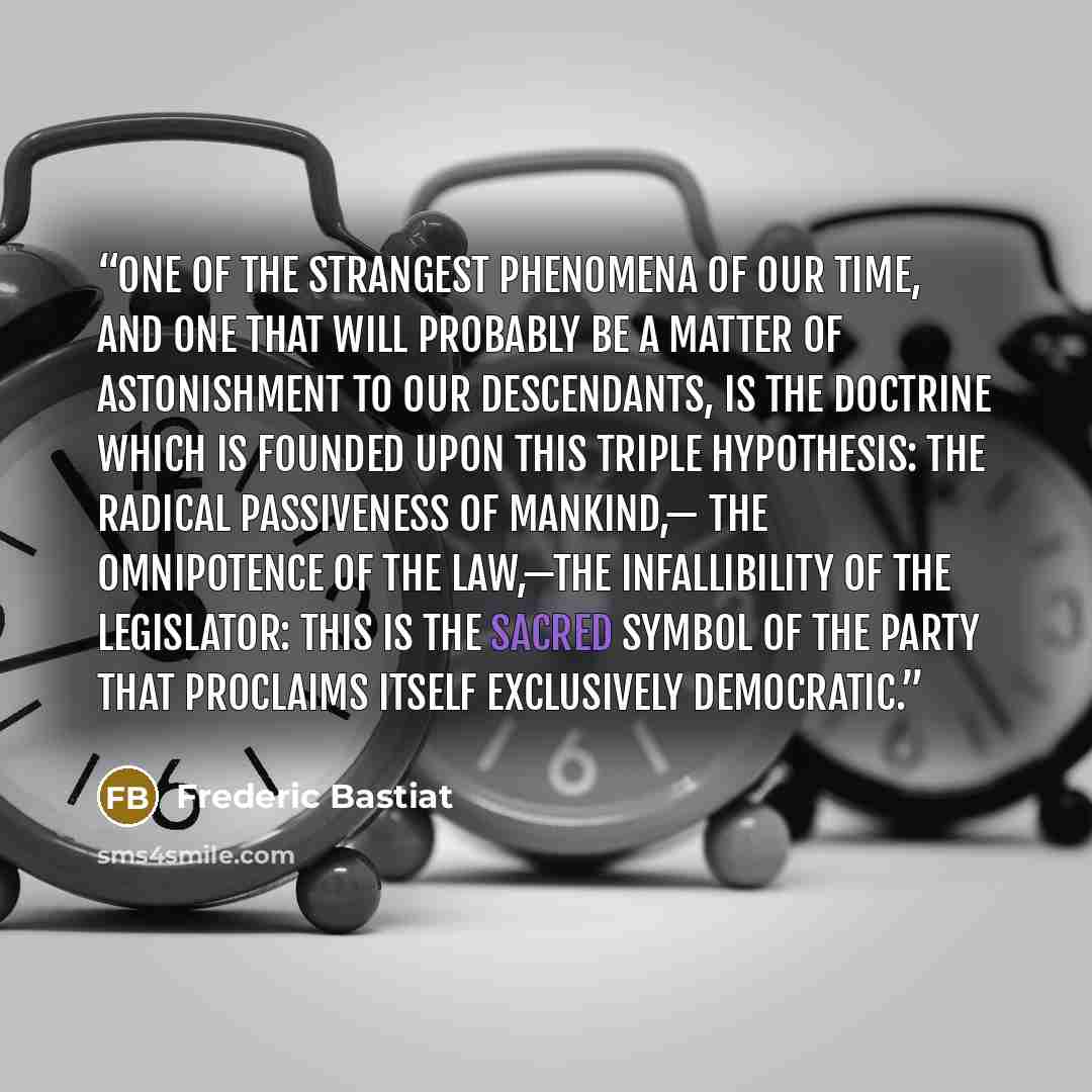 “One of the strangest phenomena of our time, and one that will probably be a matter of astonishment to our descendants, is the doctrine which is founded upon this triple hypothesis: the radical passiveness of mankind,— the omnipotence of the law,—the infallibility of the legislator: this is the…” quote by Frédéric Bastiat