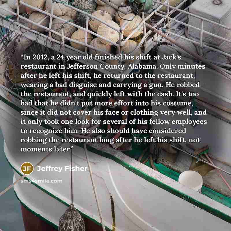 “In 2012, a 24 year old finished his shift at Jack's restaurant in Jefferson County, Alabama. Only minutes after he left his shift, he returned to the restaurant, wearing a bad disguise and carrying a gun. He robbed the restaurant, and quickly left with the cash. It's too bad that he didn't put…” quote by Jeffrey Fisher