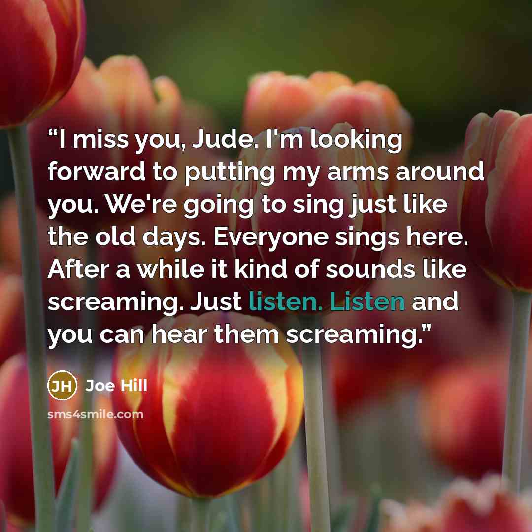 “I miss you, Jude. I'm looking forward to putting my arms around you. We're going to sing just like the old days. Everyone sings here. After a while it kind of sounds like screaming. Just listen. Listen and you can hear them screaming.” quote by Joe Hill