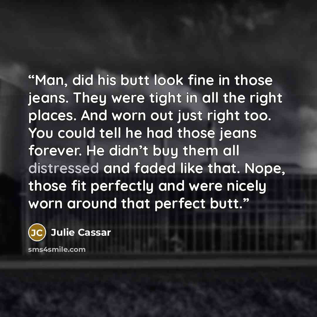 “Man, did his butt look fine in those jeans. They were tight in all the right places. And worn out just right too. You could tell he had those jeans forever. He didn’t buy them all distressed and faded like that. Nope, those fit perfectly and were nicely worn around that perfect butt.” quote by Julie Cassar