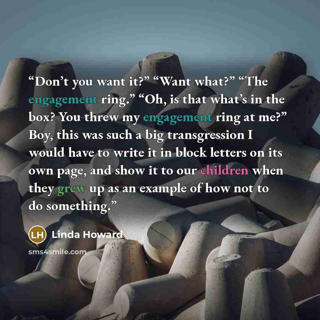 “Don’t you want it?” “Want what?” “The engagement ring.” “Oh, is that what’s in the box? You threw my engagement ring at me?” Boy, this was such a big transgression I would have to write it in block letters on its own page, and show it to our children when they grew up as an example of how not to…” quote by Linda Howard