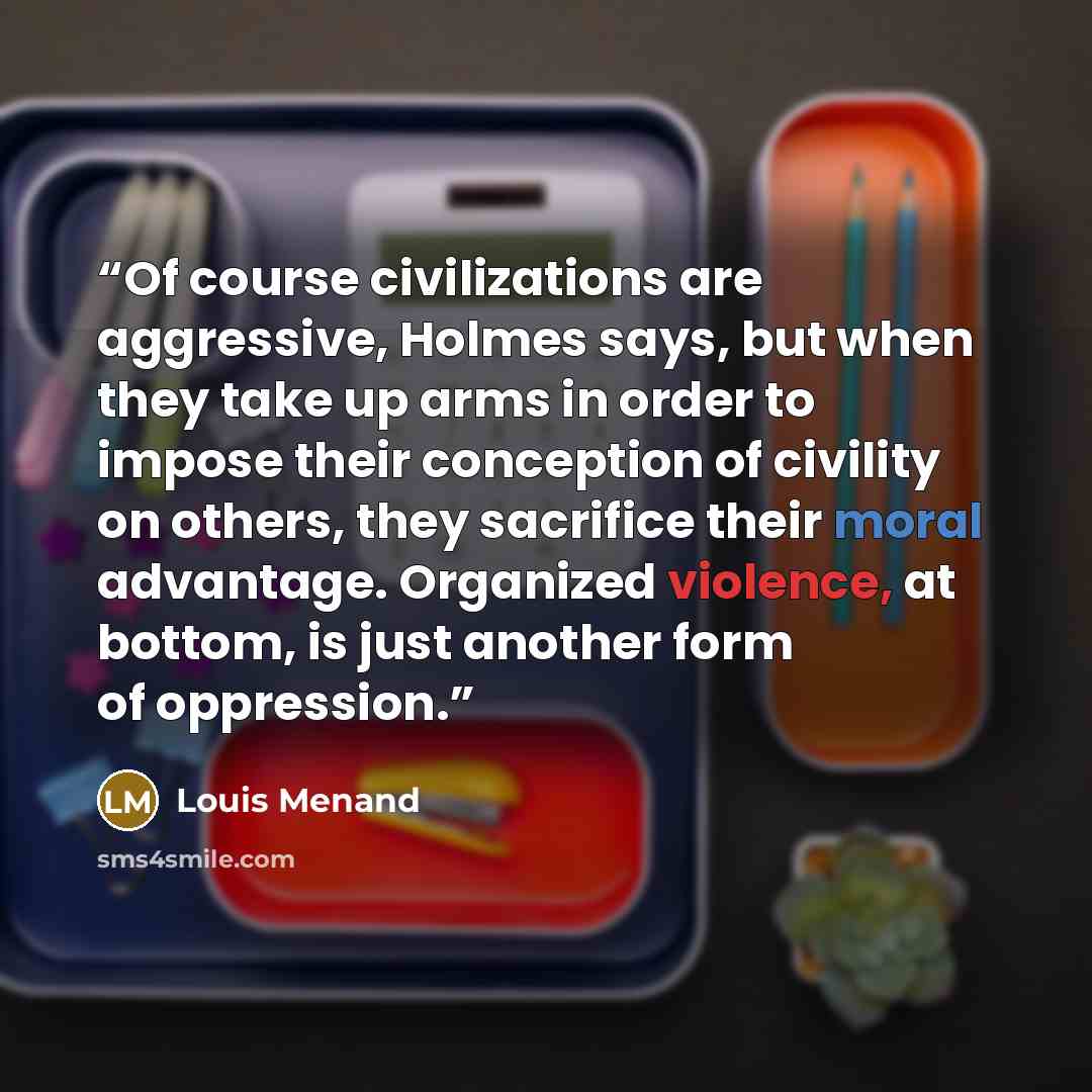 “Of course civilizations are aggressive, Holmes says, but when they take up arms in order to impose their conception of civility on others, they sacrifice their moral advantage. Organized violence, at bottom, is just another form of oppression.” quote by Louis Menand