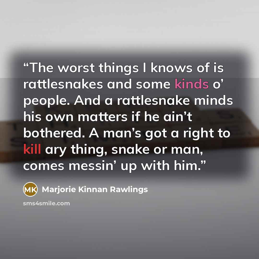 “The worst things I knows of is rattlesnakes and some kinds o’ people. And a rattlesnake minds his own matters if he ain’t bothered. A man’s got a right to kill ary thing, snake or man, comes messin’ up with him.” quote by Marjorie Kinnan Rawlings