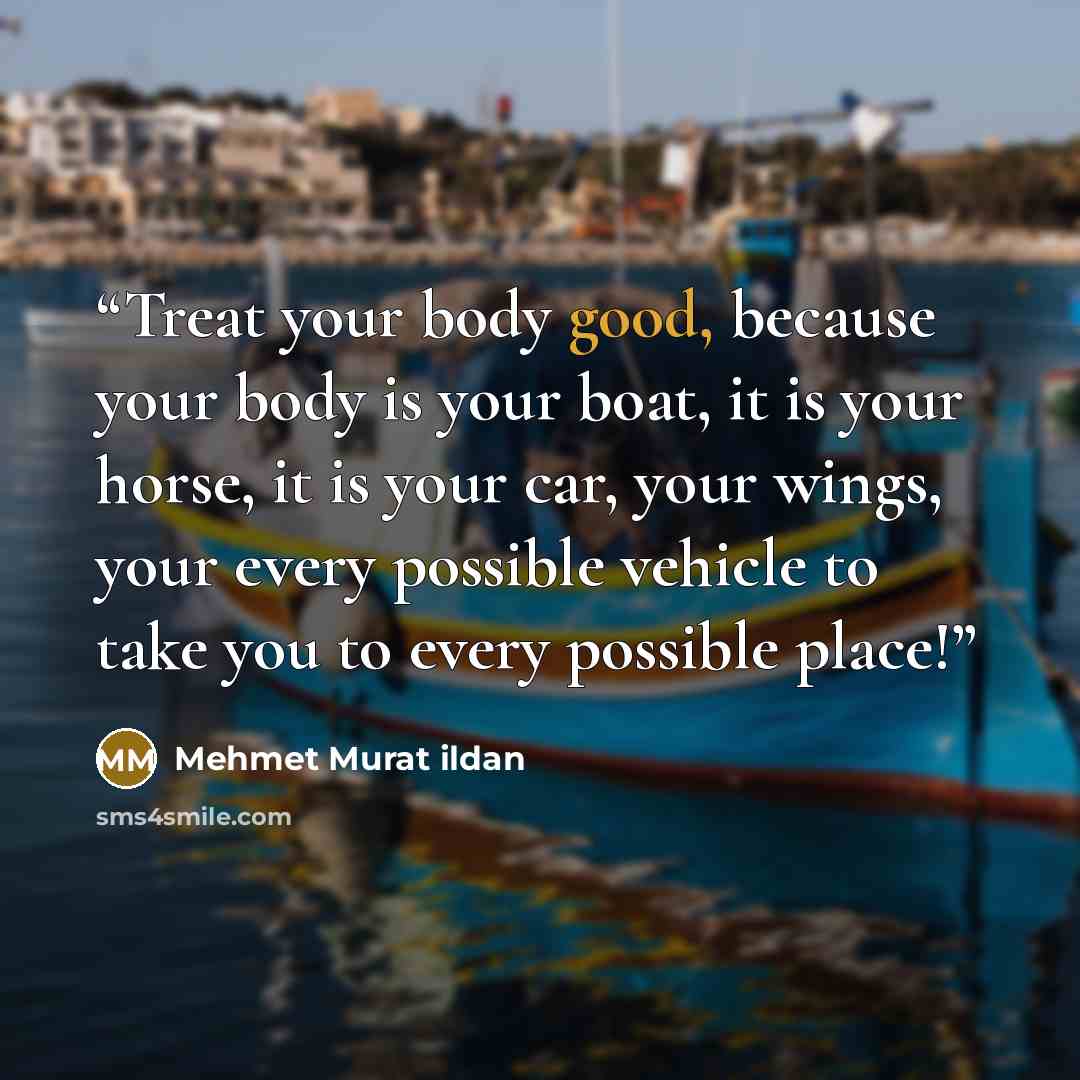 “Treat your body good, because your body is your boat, it is your horse, it is your car, your wings, your every possible vehicle to take you to every possible place!” quote by Mehmet Murat ildan