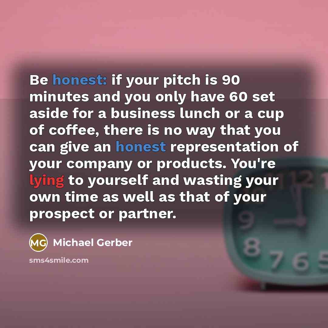 “Be honest: if your pitch is 90 minutes and you only have 60 set aside for a business lunch or a cup of coffee, there is no way that you can give an honest representation of your company or products. You're lying to yourself and wasting your own time as well as that of your prospect or partner.” quote by Michael Gerber