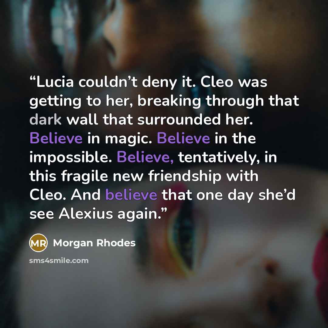 “Lucia couldn’t deny it. Cleo was getting to her, breaking through that dark wall that surrounded her. Believe in magic. Believe in the impossible. Believe, tentatively, in this fragile new friendship with Cleo. And believe that one day she’d see Alexius again.” quote by Morgan Rhodes