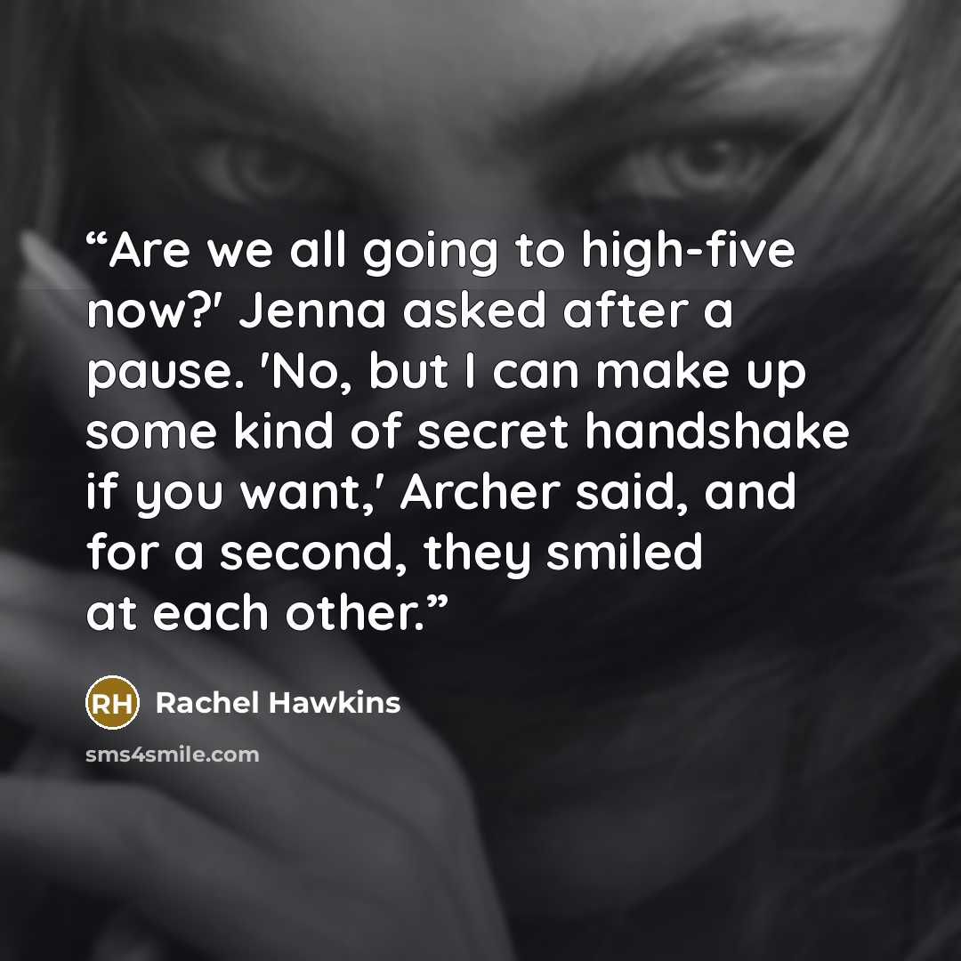 “Are we all going to high-five now?' Jenna asked after a pause. 'No, but I can make up some kind of secret handshake if you want,' Archer said, and for a second, they smiled at each other.” quote by Rachel Hawkins