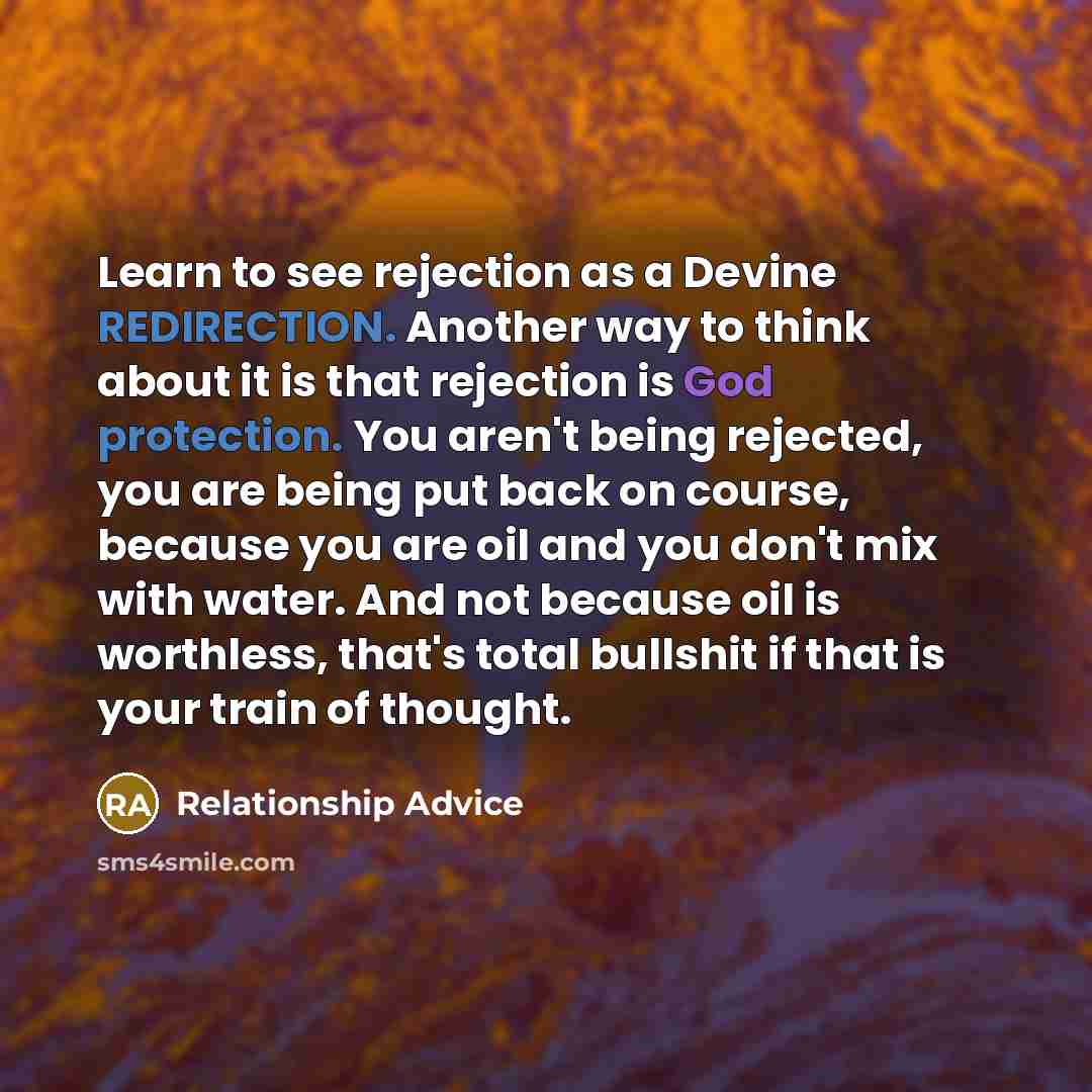 “Learn to see rejection as a Devine REDIRECTION. Another way to think about it is that rejection is God protection. You aren't being rejected, you are being put back on course, because you are oil and you don't mix with water. And not because oil is worthless, that's total bullshit if that is your…” quote by Relationship Advice