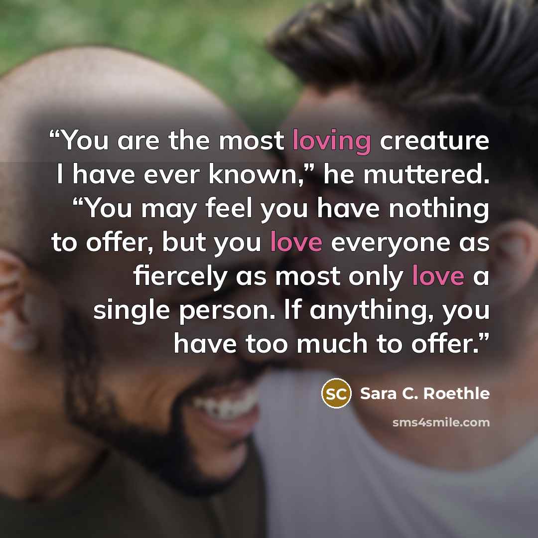 “You are the most loving creature I have ever known,” he muttered. “You may feel you have nothing to offer, but you love everyone as fiercely as most only love a single person. If anything, you have too much to offer.” quote by Sara C. Roethle