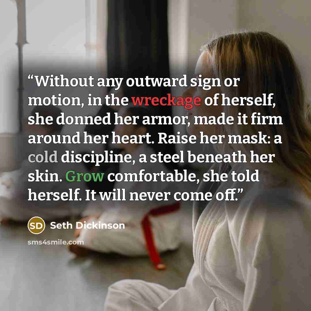 “Without any outward sign or motion, in the wreckage of herself, she donned her armor, made it firm around her heart. Raise her mask: a cold discipline, a steel beneath her skin. Grow comfortable, she told herself. It will never come off.” quote by Seth Dickinson