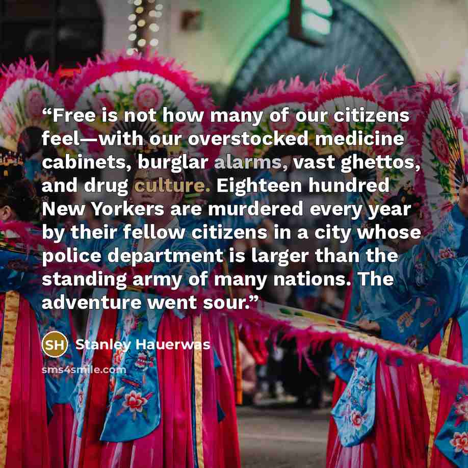 “Free is not how many of our citizens feel—with our overstocked medicine cabinets, burglar alarms, vast ghettos, and drug culture. Eighteen hundred New Yorkers are murdered every year by their fellow citizens in a city whose police department is larger than the standing army of many nations. The…” quote by Stanley Hauerwas
