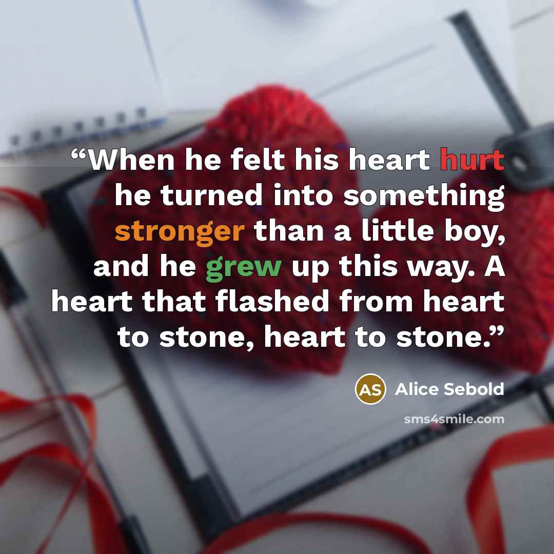 “When he felt his heart hurt he turned into something stronger than a little boy, and he grew up this way. A heart that flashed from heart to stone, heart to stone.” quote by Alice Sebold