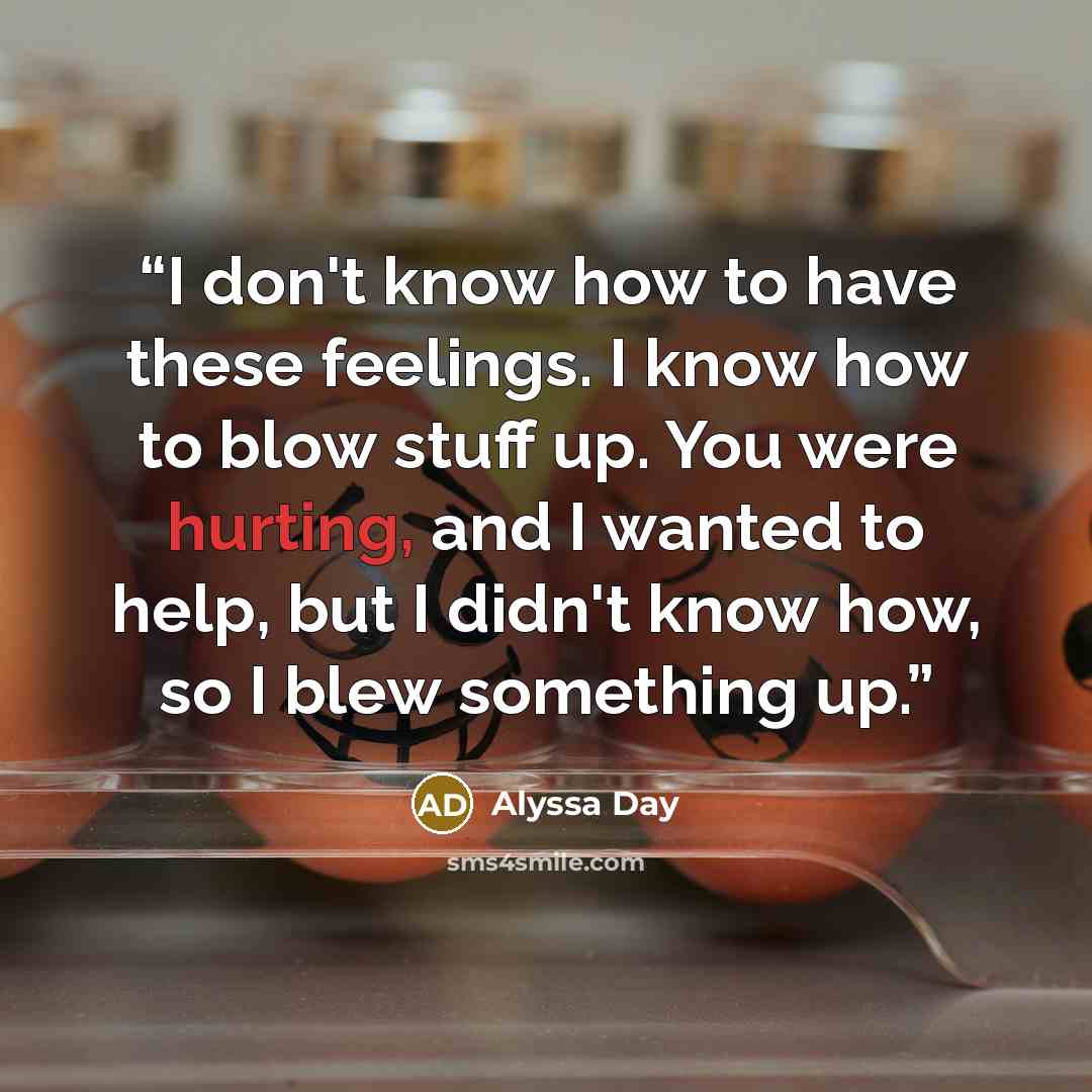“I don't know how to have these feelings. I know how to blow stuff up. You were hurting, and I wanted to help, but I didn't know how, so I blew something up.” quote by Alyssa Day