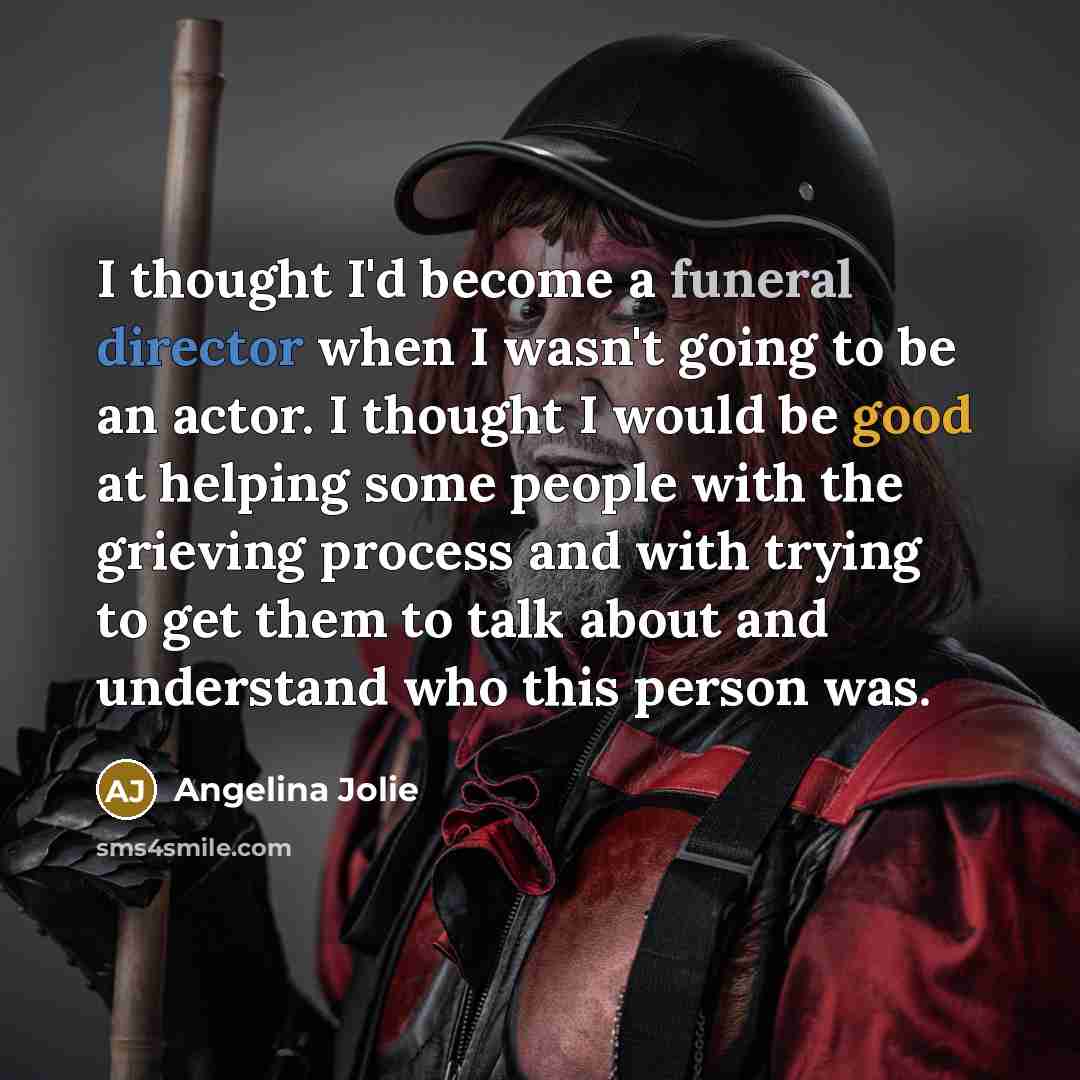 “I thought I'd become a funeral director when I wasn't going to be an actor. I thought I would be good at helping some people with the grieving process and with trying to get them to talk about and understand who this person was.” quote by Angelina Jolie