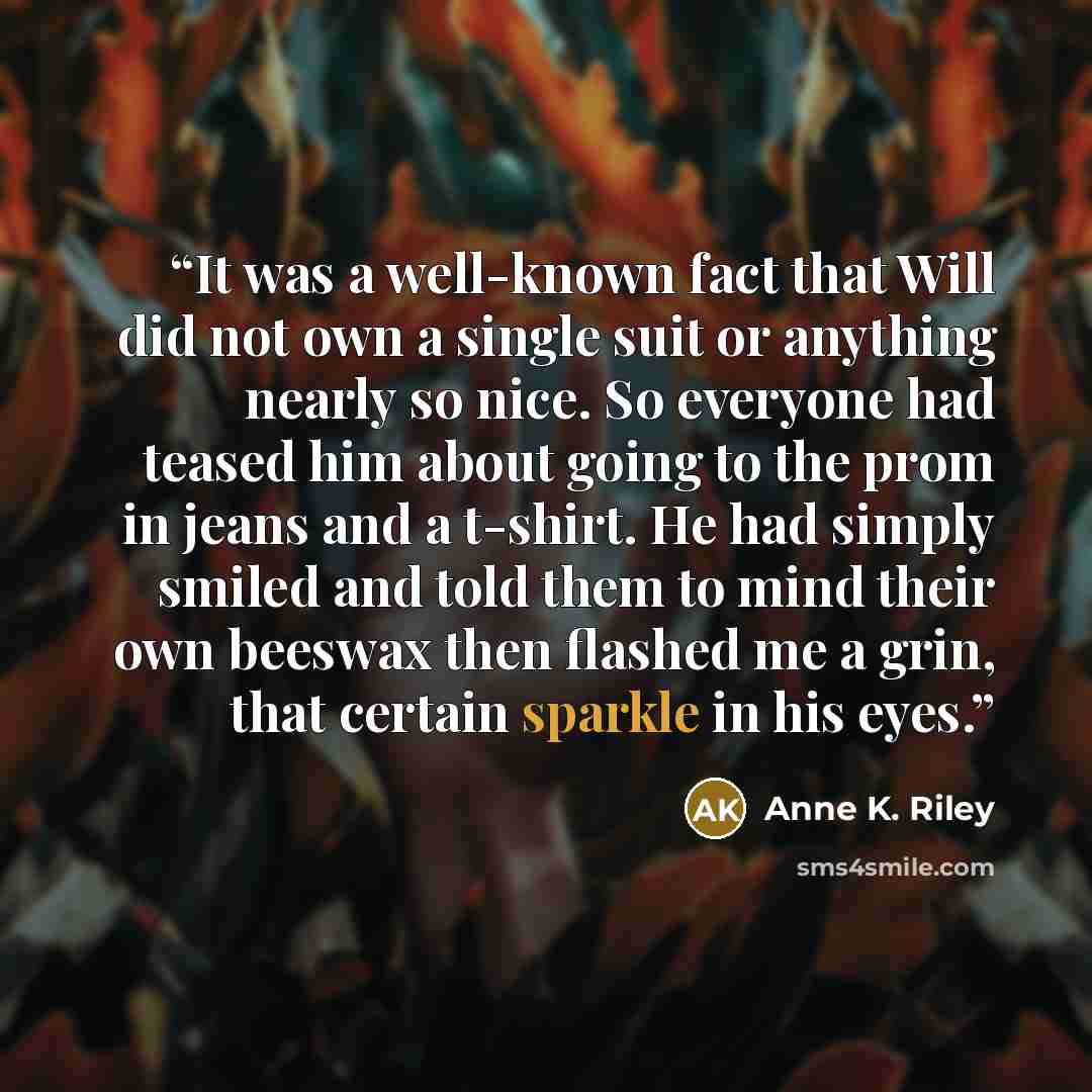 “It was a well-known fact that Will did not own a single suit or anything nearly so nice. So everyone had teased him about going to the prom in jeans and a t-shirt. He had simply smiled and told them to mind their own beeswax then flashed me a grin, that certain sparkle in his eyes.” quote by Anne K. Riley