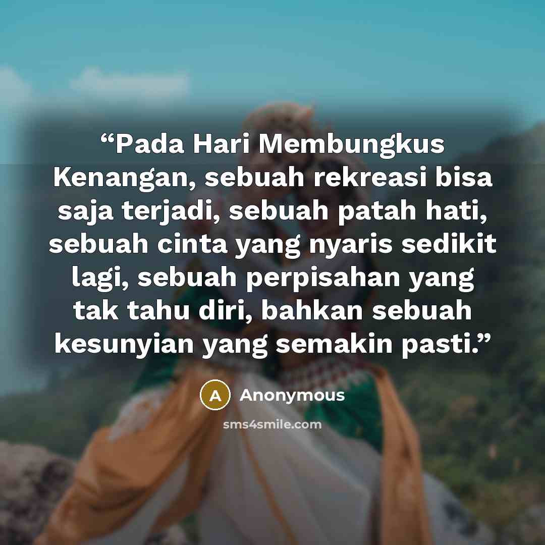 “Pada Hari Membungkus Kenangan, sebuah rekreasi bisa saja terjadi, sebuah patah hati, sebuah cinta yang nyaris sedikit lagi, sebuah perpisahan yang tak tahu diri, bahkan sebuah kesunyian yang semakin pasti.” quote by Anonymous