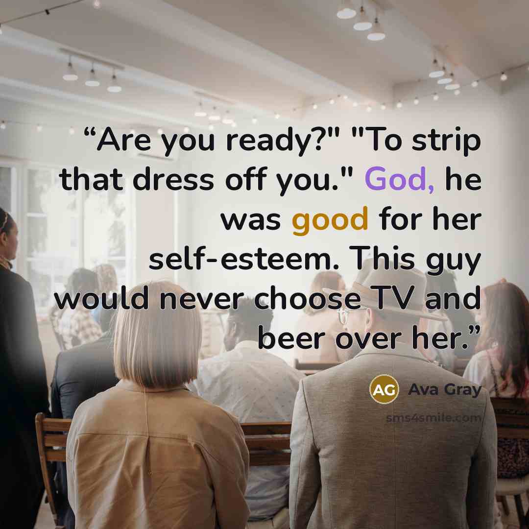 “Are you ready?" "To strip that dress off you." God, he was good for her self-esteem. This guy would never choose TV and beer over her.” quote by Ava Gray