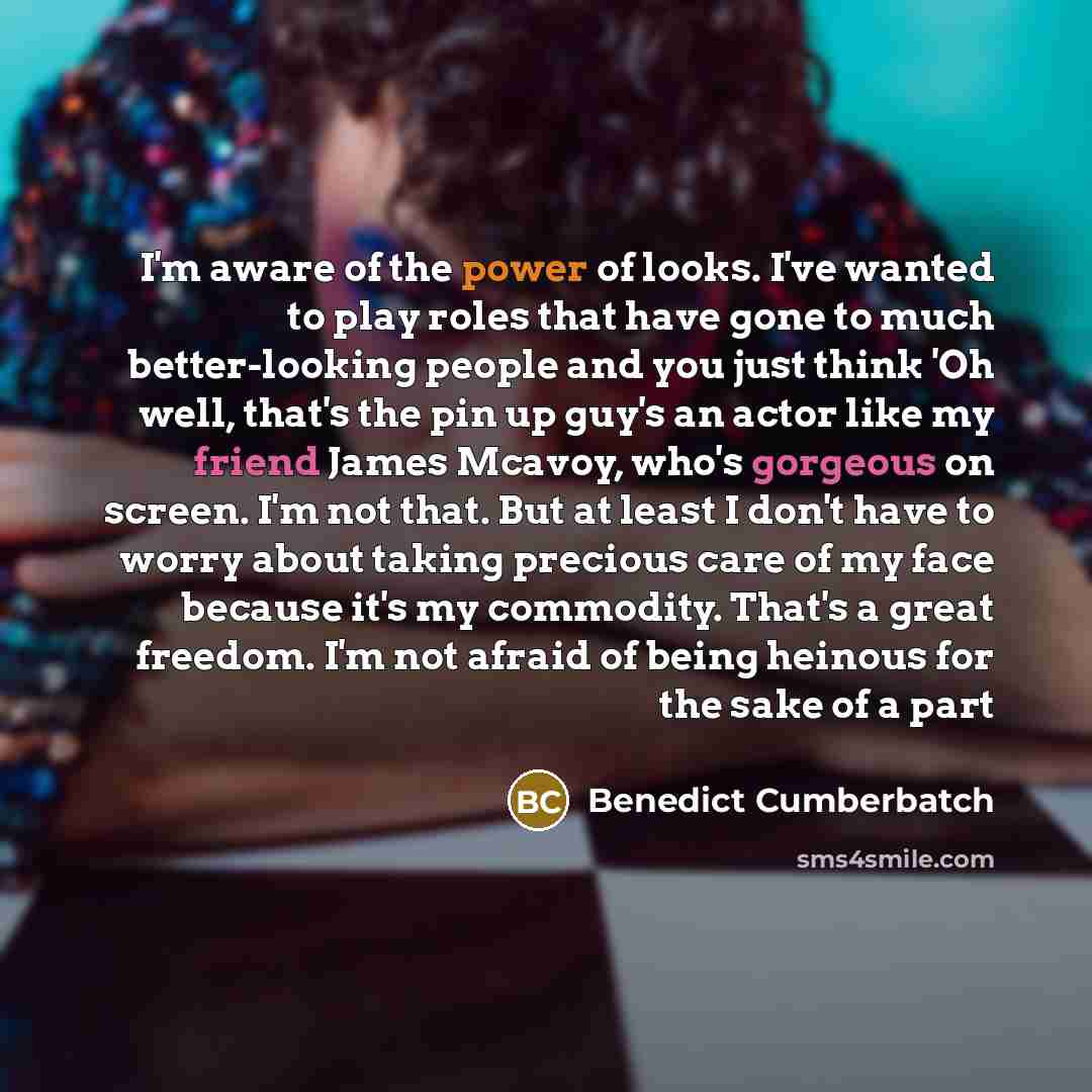 “I'm aware of the power of looks. I've wanted to play roles that have gone to much better-looking people and you just think 'Oh well, that's the pin up guy's an actor like my friend James Mcavoy, who's gorgeous on screen. I'm not that. But at least I don't have to worry about taking precious care…” quote by Benedict Cumberbatch